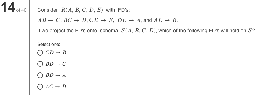 14.
'of 40
Consider R(A, B, C, D, E) with FD's:
АВ — С, ВС — D, CD — E, DE — A, and AЕ — В.
If we project the FD's onto schema S(A, B, C, D), which of the following FD's will hold on S?
Select one:
O CD → B
BD — С
О BD — A
O AC → D
