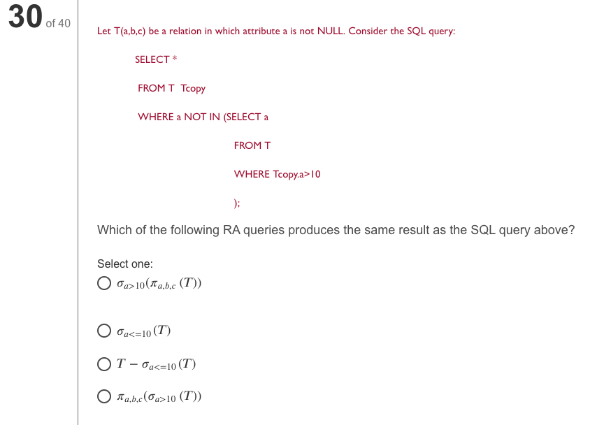 30 of 40
Let T(a,b,c) be a relation in which attribute a is not NULL. Consider the SQL query:
SELECT *
FROM T Tcopy
WHERE a NOT IN (SELECT a
FROM T
WHERE Tcopy.a>10
);
Which of the following RA queries produces the same result as the SQL query above?
Select one:
O Ja>10(Ta.b.c (T))
O Ja<=10 (T)
ОТ-баs-10 (T)
O Ta,b.c(0a>10 (T))
