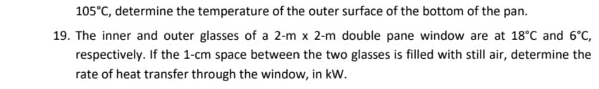 105°C, determine the temperature of the outer surface of the bottom of the pan.
19. The inner and outer glasses of a 2-m x 2-m double pane window are at 18°C and 6°C,
respectively. If the 1-cm space between the two glasses is filled with still air, determine the
rate of heat transfer through the window, in kW.

