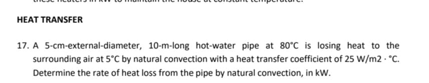 HEAT TRANSFER
17. A 5-cm-external-diameter, 10-m-long hot-water pipe at 80°C is losing heat to the
surrounding air at 5°C by natural convection with a heat transfer coefficient of 25 W/m2 · °C.
Determine the rate of heat loss from the pipe by natural convection, in kW.
