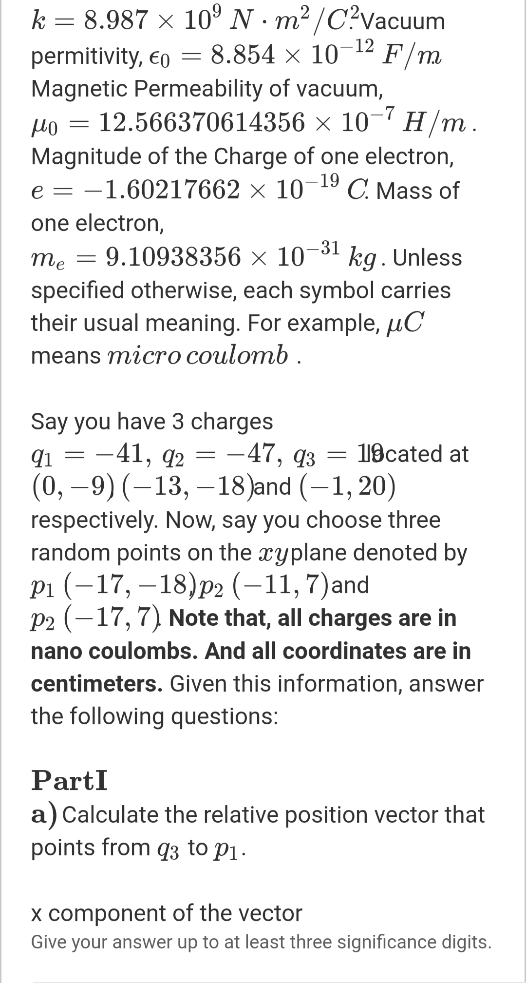 k = 8.987 x 10° N· m²/C?vacuum
8.854 × 10- F/m
-12
permitivity, €o
Magnetic Permeability of vacuum,
po = 12.566370614356 × 10¬7 H/m.
Magnitude of the Charge of one electron,
e = -1.60217662 × 10-19
C. Mass of
one electron,
-31
9.10938356 × 10 kg. Unless
specified otherwise, each symbol carries
their usual meaning. For example, µC
me
means micro coulomb .
Say you have 3 charges
91 3 — 41, q2 — — 47, qз — 19сated at
(0, –9)(–13, –18)and (–1, 20)
respectively. Now, say you choose three
random points on the xyplane denoted by
рi (-17, —18)p2 (-11,7)and
P2 (-17,7) Note that, all charges are in
119cated at
-
nano coulombs. And all coordinates are in
centimeters. Given this information, answer
the following questions:
PartI
a) Calculate the relative position vector that
points from q3 to P1.
x component of the vector
Give your answer up to at least three significance digits.
