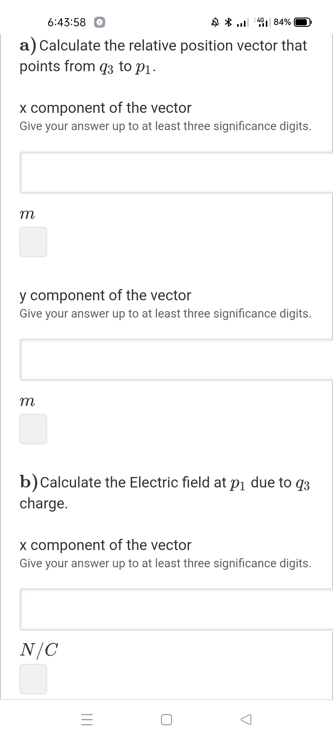 6:43:58
N * l 491| 84%
a) Calculate the relative position vector that
points from q3 to P1.
X component of the vector
Give your answer up to at least three significance digits.
m
y component of the vector
Give your answer up to at least three significance digits.
m
b)Calculate the Electric field at pi due to q3
charge.
x component of the vector
Give your answer up to at least three significance digits.
N/C
