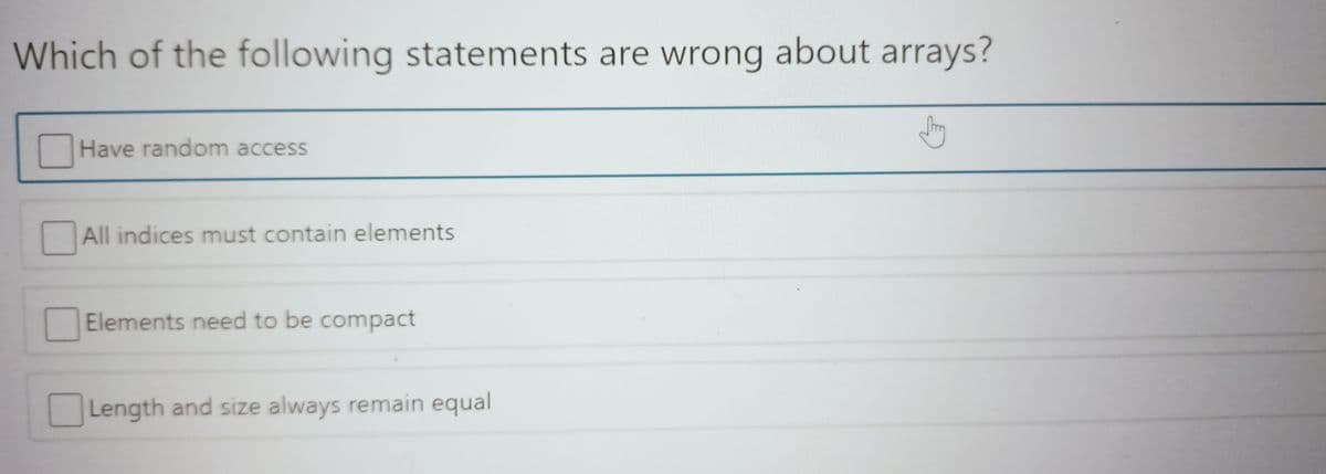 Which of the following statements are wrong about arrays?
Have random access
All indices must contain elements
Elements need to be compact
Length and size always remain equal
