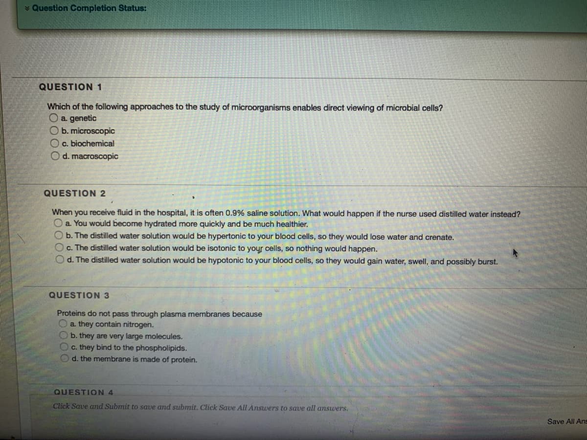 * Question Completion Status:
QUESTION1
Which of the following approaches to the study of microorganisms enables direct viewing of microbial cells?
Oa genetic
Ob. microscopic
O c. biochemical
O d. macroscopic
QUESTION 2
When you receive fluid in the hospital, it is often 0.9% saline solution. What would happen if the nurse used distilled water instead?
a. You would become hydrated more quickly and be much healthier.
O b. The distilled water solution would be hypertonic to your blood cells, so they would lose water and crenate.
c. The distilled water solution would be isotonic to your cells, so nothing would happen.
d. The distilled water solution would be hypotonic to your blood cells, so they would gain water, swell, and possibly burst.
QUESTION 3
Proteins do not pass through plasma membranes because
a. they contain nitrogen.
b. they are very large molecules.
Oc. they bind to the phospholipids.
d. the membrane is made of protein.
QUESTION 4
Click Save and Submit to save and submit. Click Save All Answers to save all answers.
Save All Ans
