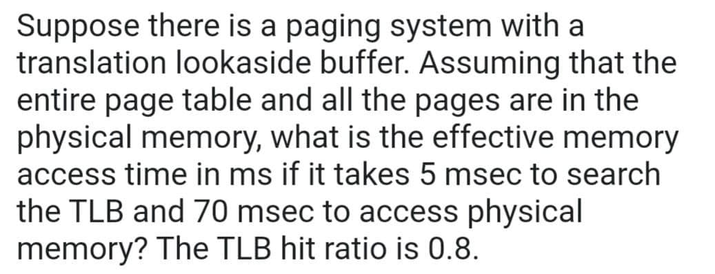 Suppose there is a paging system with a
translation lookaside buffer. Assuming that the
entire page table and all the pages are in the
physical memory, what is the effective memory
access time in ms if it takes 5 msec to search
the TLB and 70 msec to access physical
memory? The TLB hit ratio is 0.8.