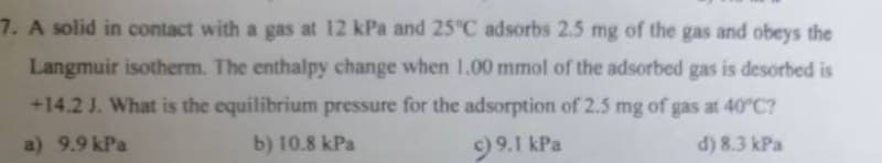 7. A solid in contact with a gas at 12 kPa and 25°C adsorbs 2.5 mg of the gas and obeys the
Langmuir isotherm. The enthalpy change when 1.00 mmol of the adsorbed gas is desorbed is
+14.2 J. What is the equilibrium pressure for the adsorption of 2.5 mg of gas at 40°C?
a) 9.9 kPa
d) 8.3 kPa
b) 10.8 kPa
c) 9.1 kPa