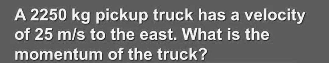 A 2250 kg pickup truck has a velocity
of 25 m/s to the east. What is the
momentum of the truck?