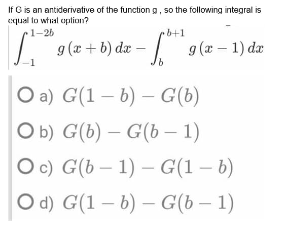 If G is an antiderivative of the function g, so the following integral is
equal to what option?
1-26
b+1
St
g(x+b) dx - 10425
S
g(x − 1) dx
-
b
O a) G(1 — b) – G(b)
O b) G(b) – G(b − 1)
Oc)
G(b-1)-G(1-b)
O d) G(1b) - G(b − 1)