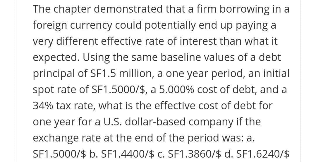 The chapter demonstrated that a firm borrowing in a
foreign currency could potentially end up paying a
very different effective rate of interest than what it
expected. Using the same baseline values of a debt
principal of SF1.5 million, a one year period, an initial
spot rate of SF1.5000/$, a 5.000% cost of debt, and a
34% tax rate, what is the effective cost of debt for
one year for a U.S. dollar-based company if the
exchange rate at the end of the period was: a.
SF1.5000/$ b. SF1.4400/$ c. SF1.3860/$ d. SF1.6240/$

