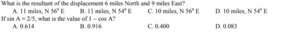What is the resultant of the displacement 6 miles North and 9 miles East?
B. 11 miles, N 54º E
A. 11 miles, N 56º E
If sin A = 2/5, what is the value of 1 – cos A?
C. 10 miles, N 56° E
D. 10 miles, N 54º E
A. 0.614
B. 0.916
C. 0.400
D. 0.083
