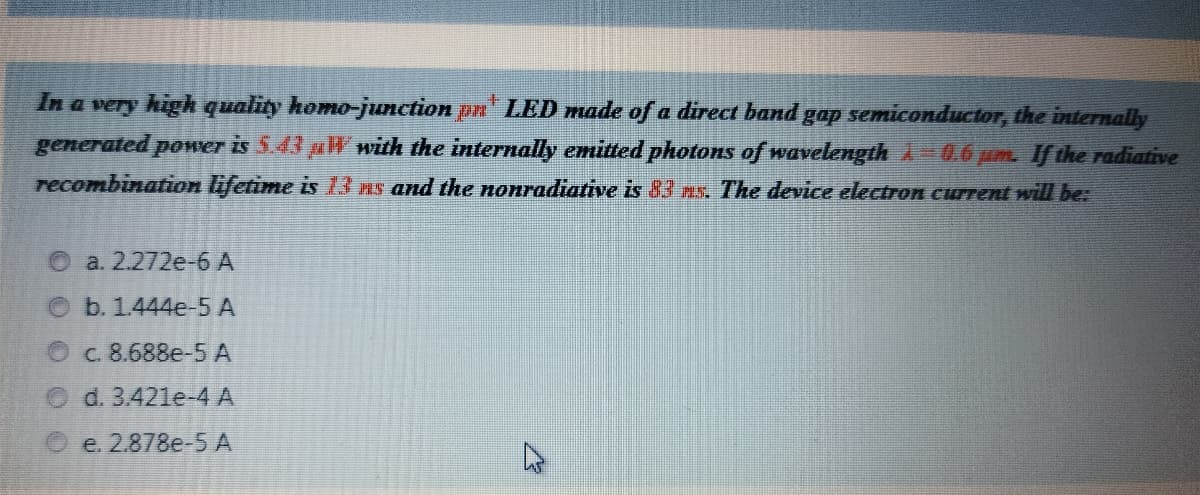 In a very high quality homo-junction pn LED made of a direct band gap semiconductor, the internally
generated power is 5.43 aW with the internally emitted photons of wavelengthA-0.6um. Ifthe radiative
recombination lifetime is 13 Ps and the nonradiative is 83 ms. The device electron current will be:
O a. 2.272e-6 A
b. 1.444e-5 A
C. 8.688e-5 A
d. 3.421e-4 A
e. 2.878e-5 A
