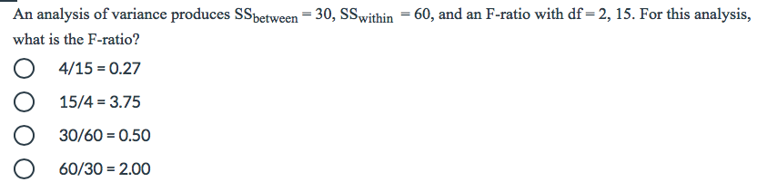 An analysis of variance produces SSbetween = 30, SSwithin = 60, and an F-ratio with df = 2, 15. For this analysis,
what is the F-ratio?
%3D
O 4/15 = 0.27
15/4 = 3.75
30/60 = 0.50
60/30 = 2.00
