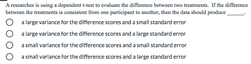 A researcher is using a dependent t-test to evaluate the difference between two treatments. If the difference
between the treatments is consistent from one participant to another, then the data should produce
a large variance for the difference scores and a small standard error
a large variance for the difference scores and a large standard error
a small variance for the difference scores and a small standard error
a small variance for the difference scores and a large standard error
