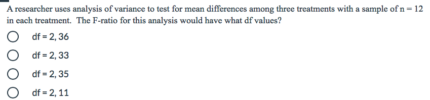 A researcher uses analysis of variance to test for mean differences among three treatments with a sample of n=12
in each treatment. The F-ratio for this analysis would have what df values?
df = 2, 36
df = 2, 33
O df = 2, 35
df = 2, 11
