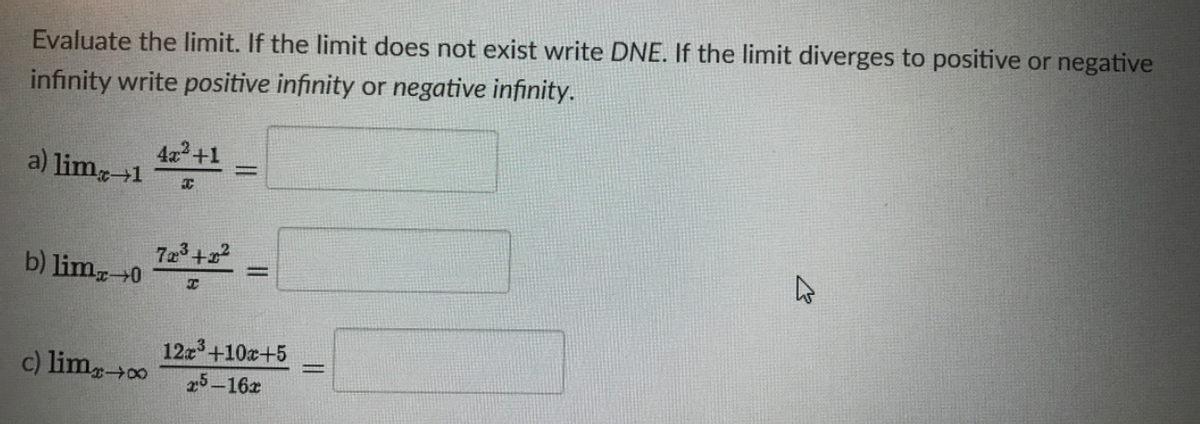 Evaluate the limit. If the limit does not exist write DNE. If the limit diverges to positive or negative
infinity write positive infinity or negative infinity.
4x+1
a) lim-1
b) lim-0
12z+10x+5
25-16z
c) lim0
