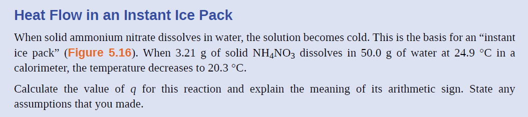 Heat Flow in an Instant Ice Pack
When solid ammonium nitrate dissolves in water, the solution becomes cold. This is the basis for an “instant
ice pack" (Figure 5.16). When 3.21 g of solid NH¼NO3 dissolves in 50.0 g of water at 24.9 °C in a
calorimeter, the temperature decreases to 20.3 °C.
Calculate the value of q for this reaction and explain the meaning of its arithmetic sign. State any
assumptions that you made.
