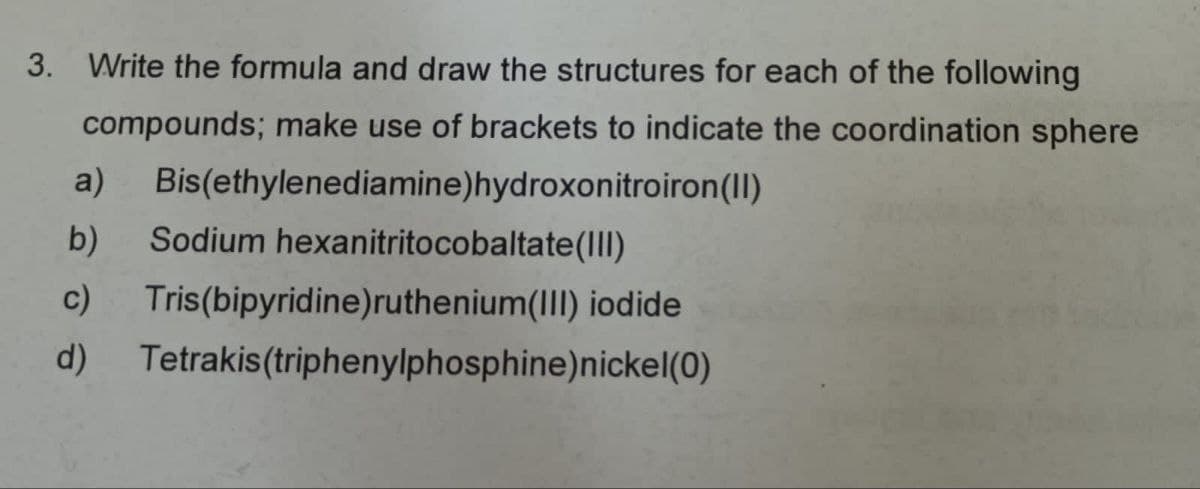3. Write the formula and draw the structures for each of the following
compounds; make use of brackets to indicate the coordination sphere
a)
b)
c)
d)
Bis(ethylenediamine)hydroxonitroiron(II)
Sodium hexanitritocobaltate(III)
Tris(bipyridine)ruthenium(III) iodide
Tetrakis(triphenylphosphine) nickel(0)