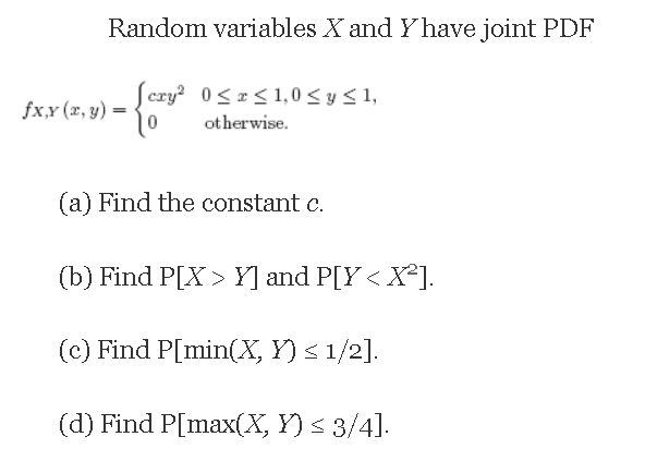 Random variables X and Yhave joint PDF
Scry? 0<r< 1,0 < y < 1,
fx,x (x, y) =
ot herwise.
(a) Find the constant c.
(b) Find P[X > Y] and P[Y < X*].
(c) Find P[min(X, Y) < 1/2].
(d) Find P[max(X, Y) < 3/4].
