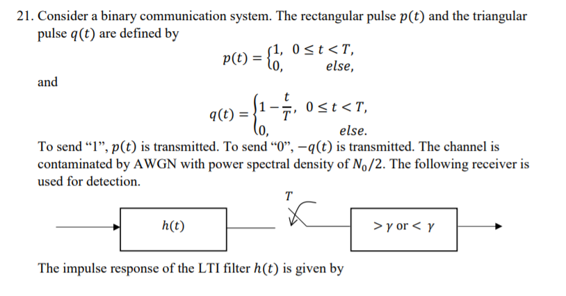 21. Consider a binary communication system. The rectangular pulse p(t) and the triangular
pulse q(t) are defined by
p(t) =
s1, 0 <t<T,
else,
and
-→, 0st<T,
q(t) =
else.
To send "1", p(t) is transmitted. To send "0", –q(t) is transmitted. The channel is
contaminated by AWGN with power spectral density of No/2. The following receiver is
used for detection.
T
h(t)
> y or < y
The impulse response of the LTI filter h(t) is given by

