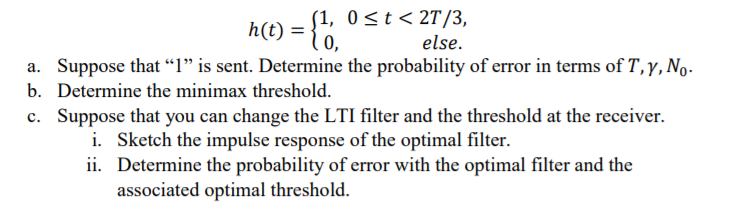 (1, 0 <t < 2T/3,
h(t) = {",
else.
a. Suppose that “l" is sent. Determine the probability of error in terms of T,y,No.
b. Determine the minimax threshold.
c. Suppose that you can change the LTI filter and the threshold at the receiver.
i. Sketch the impulse response of the optimal filter.
ii. Determine the probability of error with the optimal filter and the
associated optimal threshold.
