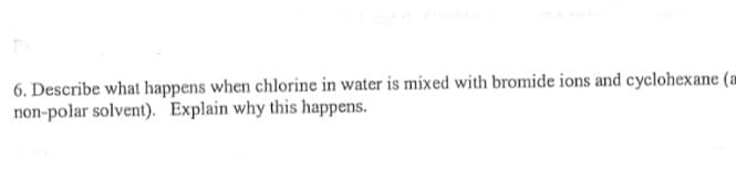 6. Describe what happens when chlorine in water is mixed with bromide ions and cyclohexane (a
non-polar solvent). Explain why this happens.

