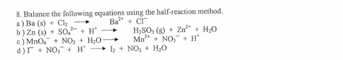 8. Balance the following equations using the half-reaction method.
a ) Ba (s) + Cl2
b) Zn (s) + SO,²- + H*
c) MnO4¯ + NO2 + H2O-
d }r + NO; + H*
Ba
+ CI
H2SO3 (g) + Zn²* + H2O
Mn* + NO, + H'
+ 12 + NO2 + H20
