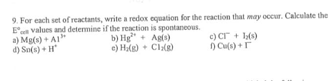 9. For each set of reactants, write a redox equation for the reaction that may occur. Calculate the
E° cell values and determine if the reaction is spontaneous.
a) Mg(s) + A1"
d) Sn(s) + H*
b) Hg" + Ag(s)
e) H2(g) + Cl½(g)
c) CI + 1(s)
) Cu(s) + I
