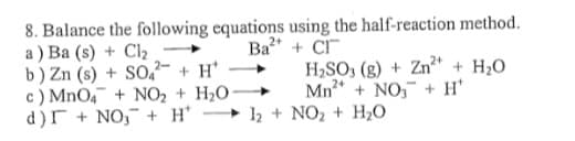 8. Balance the following equations using the half-reaction method.
a ) Ba (s) + Cl2
b) Zn (s) + SO,- + H*
c) MnO4 + NO2 + H2O
d)r + NO,¯ + H*
Ba" + C
H,SO, (g) + Zn²" + H2O
Mn* + NO, + H'
► 12 + NO2 + H2O
