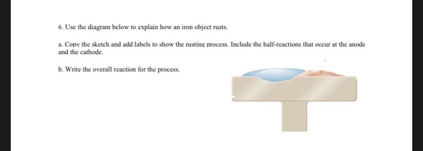 6. Use the diagram below to explain how an iron object rusts.
a. Copy the sketch and add labels to show the rusting process. Include the half-reactions that occur at the anode
and the cathode.
b. Write the overall reaction for the process.
