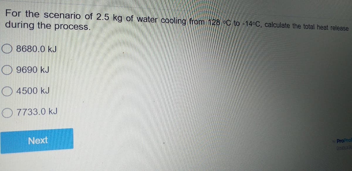 For the scenario of 2.5 kg of water cooling from 128 °C to -14°C, calculate the total heat release
during the process.
O 8680.0 kJ
O 9690 kJ
O 4500 kJ
O 7733.0 kJ
Next
by ProProl
Create a Qu
