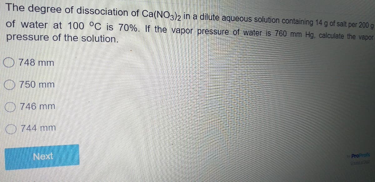 The degree of dissociation of Ca(NO,)2 in a dilute aqueous solution containing 14 g of salt per 200 g
of water at 100 °C is 70%. If the vapor pressure of water is 760 mm Hg, calculate the vapor
pressure of the solution.
O 748 mm
750mm
746 mm
0744 mm
Next
ProProfs
Create a Ouiz
