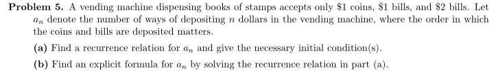 Problem 5. A vending machine dispensing books of stamps accepts only $1 coins, $1 bills, and $2 bills. Let
an denote the number of ways of depositing n dollars in the vending machine, where the order in which
the coins and bills are deposited matters.
(a) Find a recurrence relation for an and give the necessary initial condition(s).
(b) Find an explicit formula for an by solving the recurrence relation in part (a).