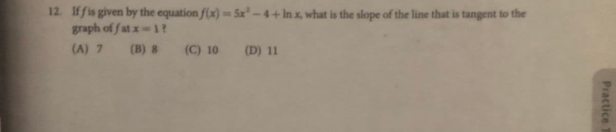 12. If fis given by the equation f(x)= 5x-4+In x, what is the slope of the line that is tangent to the
graph of f at x 1?
(A) 7 (B) 8 (C) 10 (D) 11
%3D
Practice T
