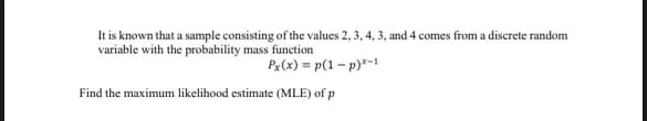 It is known that a sample consisting of the values 2, 3, 4, 3, and 4 comes from a discrete random
variable with the probability mass function
Px(x) = p(1 - p)x-1
Find the maximum likelihood estimate (MLE) of p