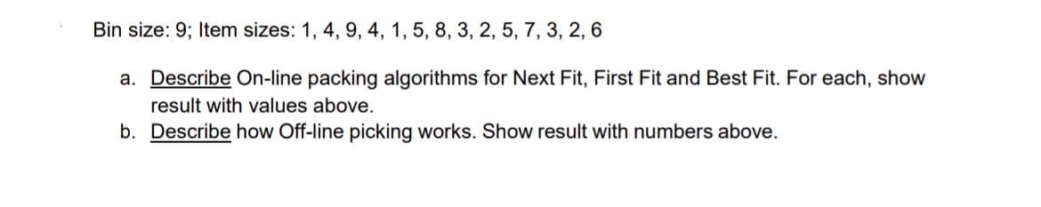 Bin size: 9; Item sizes: 1, 4, 9, 4, 1, 5, 8, 3, 2, 5, 7, 3, 2, 6
a. Describe On-line packing algorithms for Next Fit, First Fit and Best Fit. For each, show
result with values above.
b. Describe how Off-line picking works. Show result with numbers above.