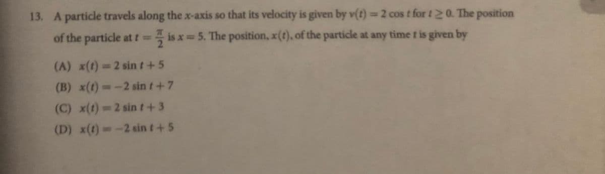13. A particle travels along the x-axis so that its velocity is given by v(t)=2 cos t for t 20 The position
of the particle at t= is x 5. The position, x(t), of the particle at any time t is given by
(A) x(t) 2 sint+5
(B) x(t)--2 sin t+7
(C) x(t) 2 sint+3
(D) x(t)=-2 sin t+5
