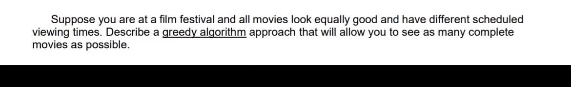 Suppose you are at a film festival and all movies look equally good and have different scheduled
viewing times. Describe a greedy algorithm approach that will allow you to see as many complete
movies as possible.