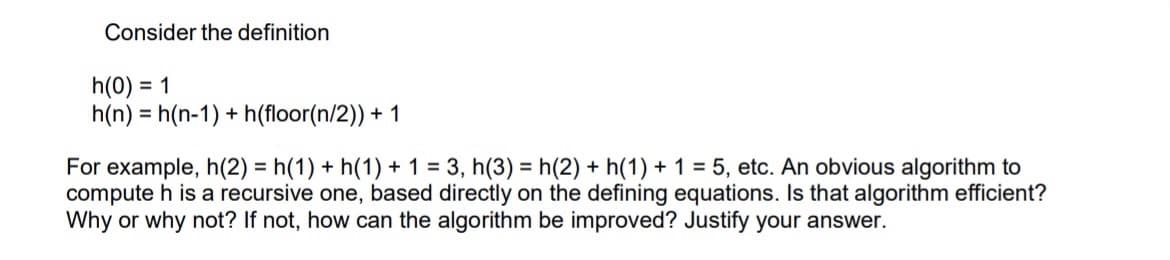 Consider the definition
h(0) = 1
h(n) h(n-1)+h(floor(n/2)) + 1
For example, h(2) = h(1) + h(1) + 1 = 3, h(3) = h(2) + h(1) + 1 = 5, etc. An obvious algorithm to
compute h is a recursive one, based directly on the defining equations. Is that algorithm efficient?
Why or why not? If not, how can the algorithm be improved? Justify your answer.