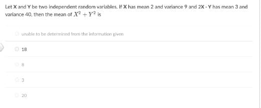 Let X and Y be two independent random variables. If X has mean 2 and variance 9 and 2X - Y has mean 3 and
variance 40, then the mean of X² + y² is
Ⓒunable to be determined from the information given
18
3
20