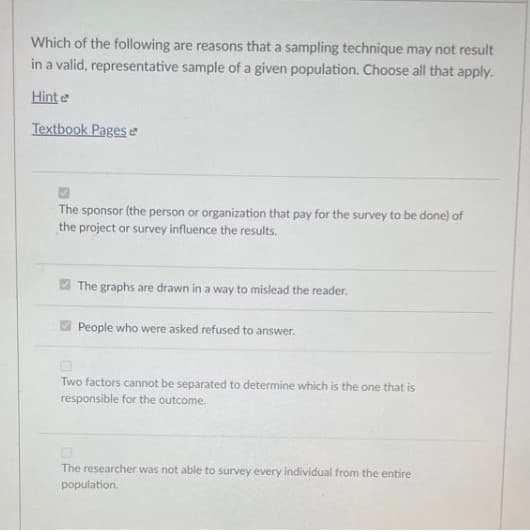 Which of the following are reasons that a sampling technique may not result
in a valid, representative sample of a given population. Choose all that apply.
Hinte
Textbook Pages e
The sponsor (the person or organization that pay for the survey to be done) of
the project or survey influence the results.
The graphs are drawn in a way to mislead the reader.
People who were asked refused to answer.
Two factors cannot be separated to determine which is the one that is
responsible for the outcome.
The researcher was not able to survey every individual from the entire
population.