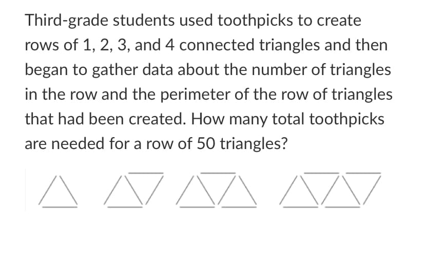 Third-grade students used toothpicks to create
rows of 1, 2, 3, and 4 connected triangles and then
began to gather data about the number of triangles
in the row and the perimeter of the row of triangles
that had been created. How many total toothpicks
are needed for a row of 50 triangles?
