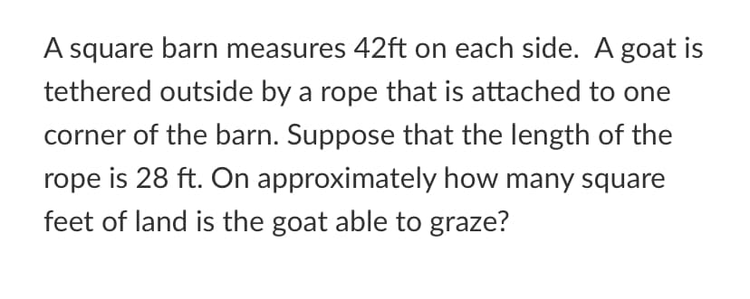 A square barn measures 42ft on each side. A goat is
tethered outside by a rope that is attached to one
corner of the barn. Suppose that the length of the
rope is 28 ft. On approximately how many square
feet of land is the goat able to graze?
