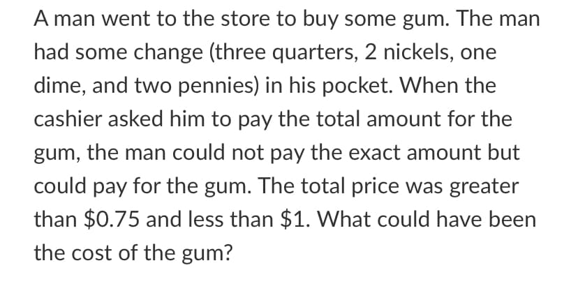 A man went to the store to buy some gum. The man
had some change (three quarters, 2 nickels, one
dime, and two pennies) in his pocket. When the
cashier asked him to pay the total amount for the
gum, the man could not pay the exact amount but
could pay for the gum. The total price was greater
than $0.75 and less than $1. What could have been
the cost of the gum?
