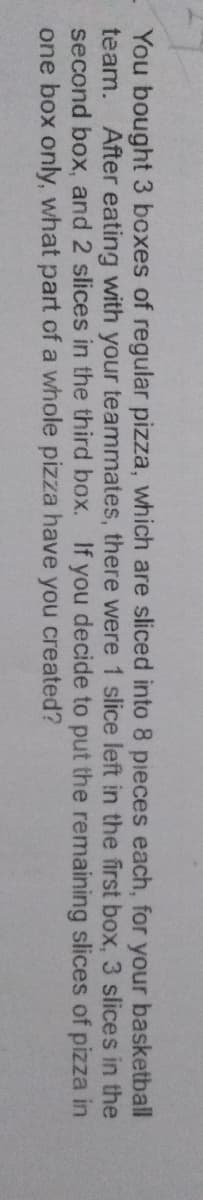 You bought 3 boxes of regular pizza, which are sliced into 8 pieces each, for your basketball
team. After eating with your teammates, there were 1 slice left in the first box, 3 slices in the
second box, and 2 slices in the third box. If you decide to put the remaining slices of pizza in
one box only, what part of a whole pizza have you created?
