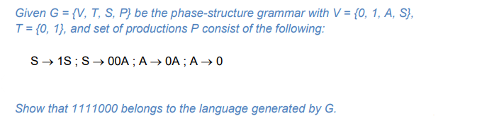 Given G = {V, T, S, P} be the phase-structure grammar with V = {0, 1, A, S},
T = {0, 1}, and set of productions P consist of the following:
S- 18;S→ 00A ; A → OA ; A → 0
Show that 1111000 belongs to the language generated by G.
