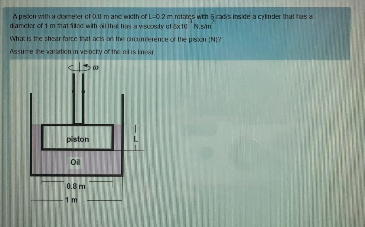 A piston with a diameter of 0.8 m and width of L=0.2 m rotates with 6 rad/s inside a cylinder that has a
diameter of 1 m that filled with oil that has a viscosity of 8x10 N.s/m
What is the shear force that acts on the circumference of the piston (N)?
Assume the variation in velocity of the oil is linear.
piston
Oil
0.8 m
1 m
