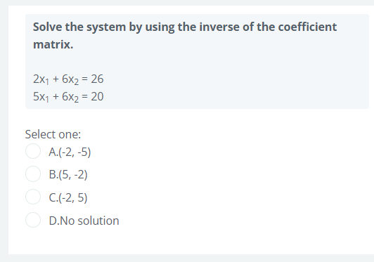 Solve the system by using the inverse of the coefficient
matrix.
2x1 + 6x2 = 26
5x1 + 6x2 = 20
Select one:
A.(-2, -5)
B.(5, -2)
C.(-2, 5)
D.No solution
