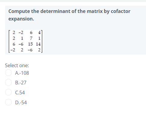 Compute the determinant of the matrix by cofactor
expansion.
2 -2
6 4]
7 1
2 1
6 -6 15 14
-2 2 -6 2
Select one:
A.-108
B.-27
C.54
D.-54
