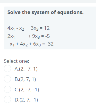Solve the system of equations.
4x1 - X2 + 3x3 = 12
2x1
+ 9x3 = -5
X1 + 4x2 + 6x3 = -32
Select one:
O A.(2, -7, 1)
O B.(2, 7, 1)
O C.(2, -7, -1)
O D.(2, 7, -1)

