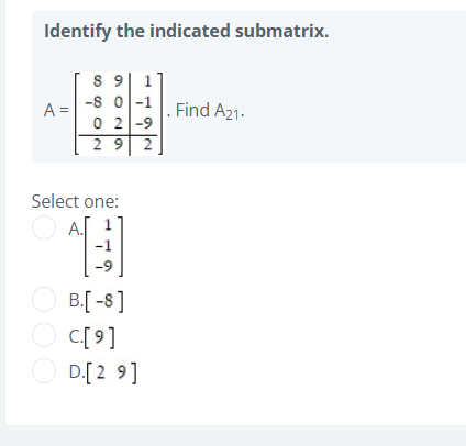 Identify the indicated submatrix.
8 9| 1
-s 0 -1
0 2|-9
A =
. Find A21.
29
2
Select one:
A.
-1
6-
O B[ -8]
C[ 9]
D.[2 9]
